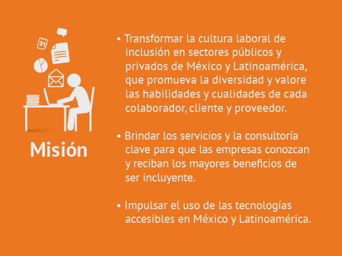 1. Transformar la cultura laboral de inclusión en sectores públicos y privados de México y Latinoamérica,  que promueva la diversidad y valore las habilidades y cualidades de cada colaborador, cliente y proveedor.
2. Brindar los servicios y la consultoría clave para que las empresas conozcan y reciban los mayores beneficios de ser incluyente. 3. Impulsar el uso de las tecnologías accesibles en México y Latinoamérica.