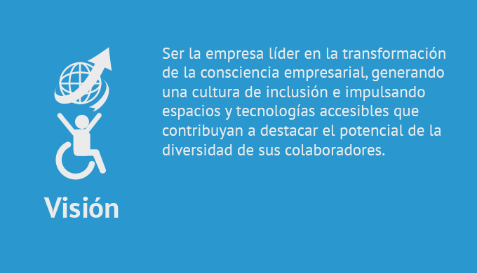 Ser la empresa líder en la transformación de la consciencia empresarial, generando una cultura de inclusión e impulsando espacios y tecnologías accesibles que contribuyan a destacar el potencial de la diversidad de sus colaboradores.